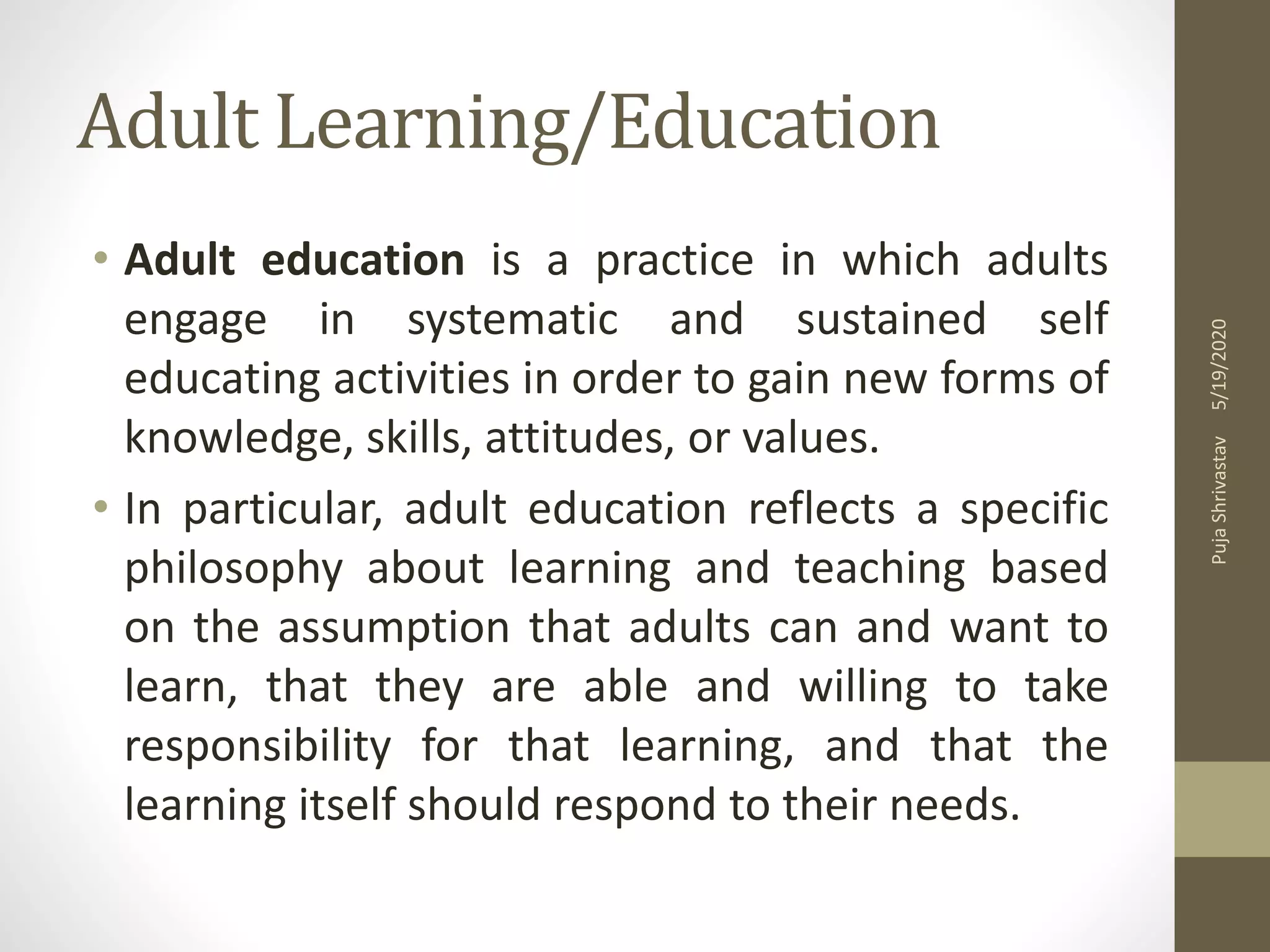 Adult Learning/Education
• Adult education is a practice in which adults
engage in systematic and sustained self
educating activities in order to gain new forms of
knowledge, skills, attitudes, or values.
• In particular, adult education reflects a specific
philosophy about learning and teaching based
on the assumption that adults can and want to
learn, that they are able and willing to take
responsibility for that learning, and that the
learning itself should respond to their needs.
5/19/2020PujaShrivastav
 