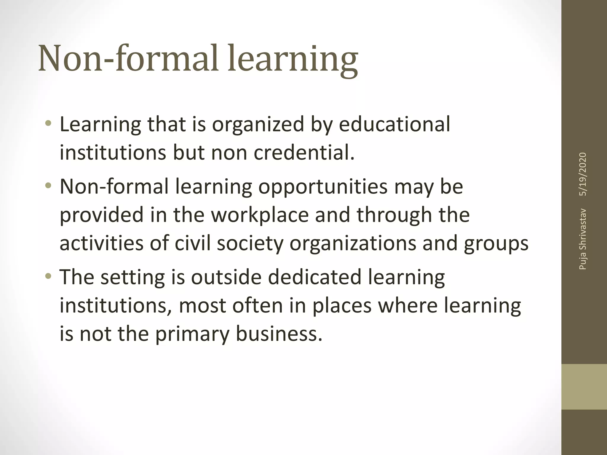 Non-formal learning
• Learning that is organized by educational
institutions but non credential.
• Non-formal learning opportunities may be
provided in the workplace and through the
activities of civil society organizations and groups
• The setting is outside dedicated learning
institutions, most often in places where learning
is not the primary business.
5/19/2020PujaShrivastav
 
