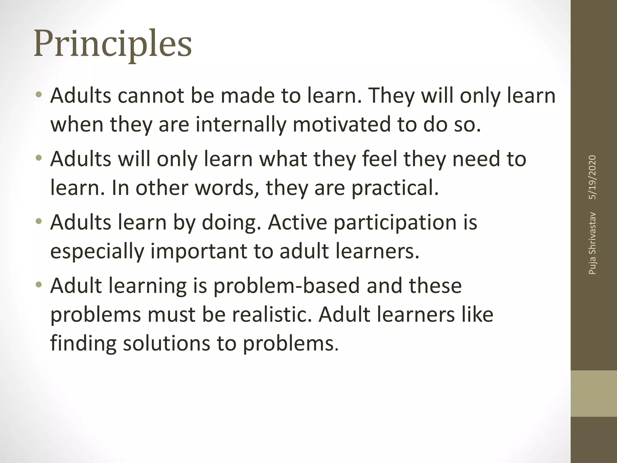 Principles
• Adults cannot be made to learn. They will only learn
when they are internally motivated to do so.
• Adults will only learn what they feel they need to
learn. In other words, they are practical.
• Adults learn by doing. Active participation is
especially important to adult learners.
• Adult learning is problem-based and these
problems must be realistic. Adult learners like
finding solutions to problems.
5/19/2020PujaShrivastav
 