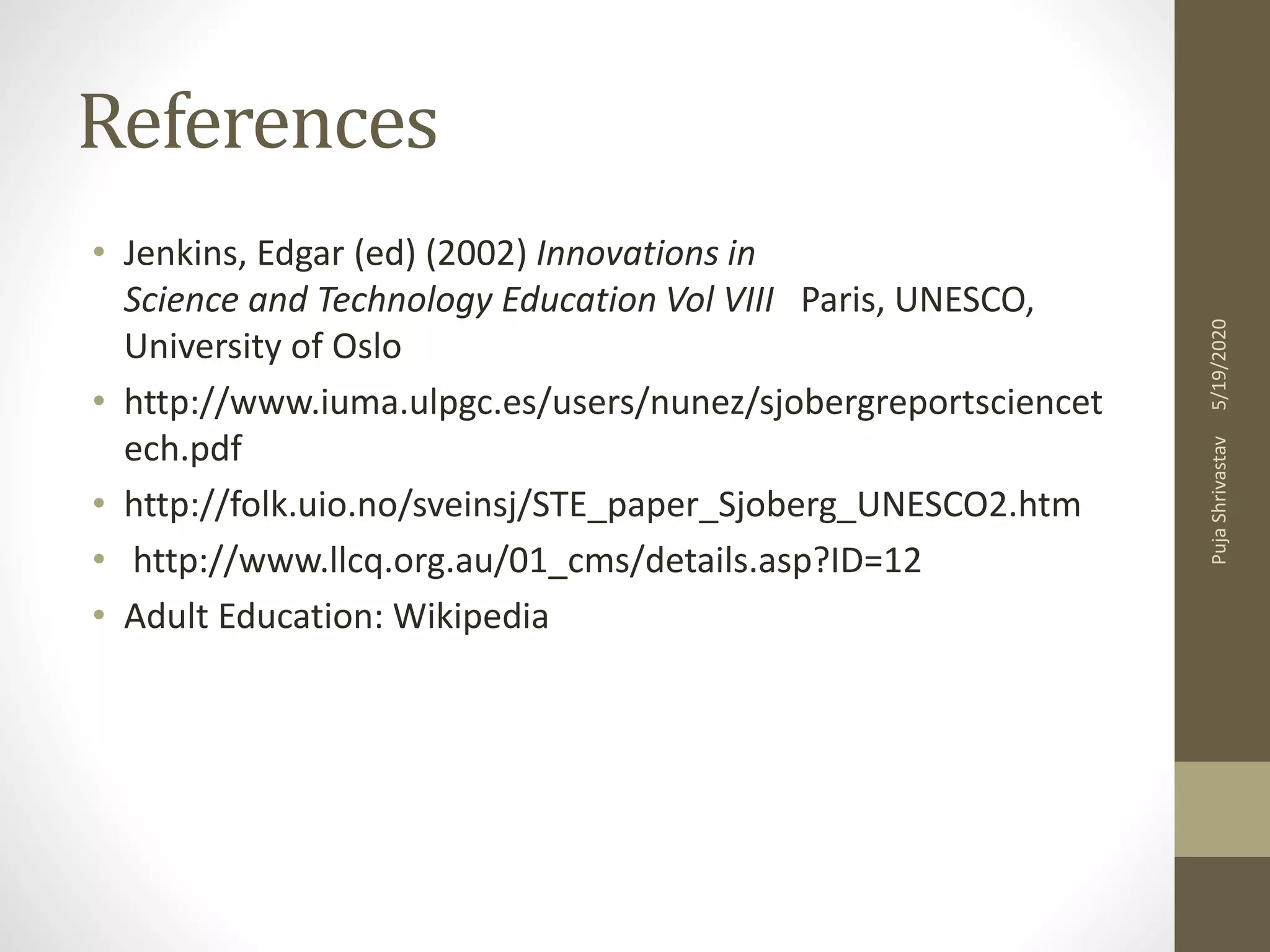 References
• Jenkins, Edgar (ed) (2002) Innovations in
Science and Technology Education Vol VIII Paris, UNESCO,
University of Oslo
• http://www.iuma.ulpgc.es/users/nunez/sjobergreportsciencet
ech.pdf
• http://folk.uio.no/sveinsj/STE_paper_Sjoberg_UNESCO2.htm
• http://www.llcq.org.au/01_cms/details.asp?ID=12
• Adult Education: Wikipedia
5/19/2020PujaShrivastav
 