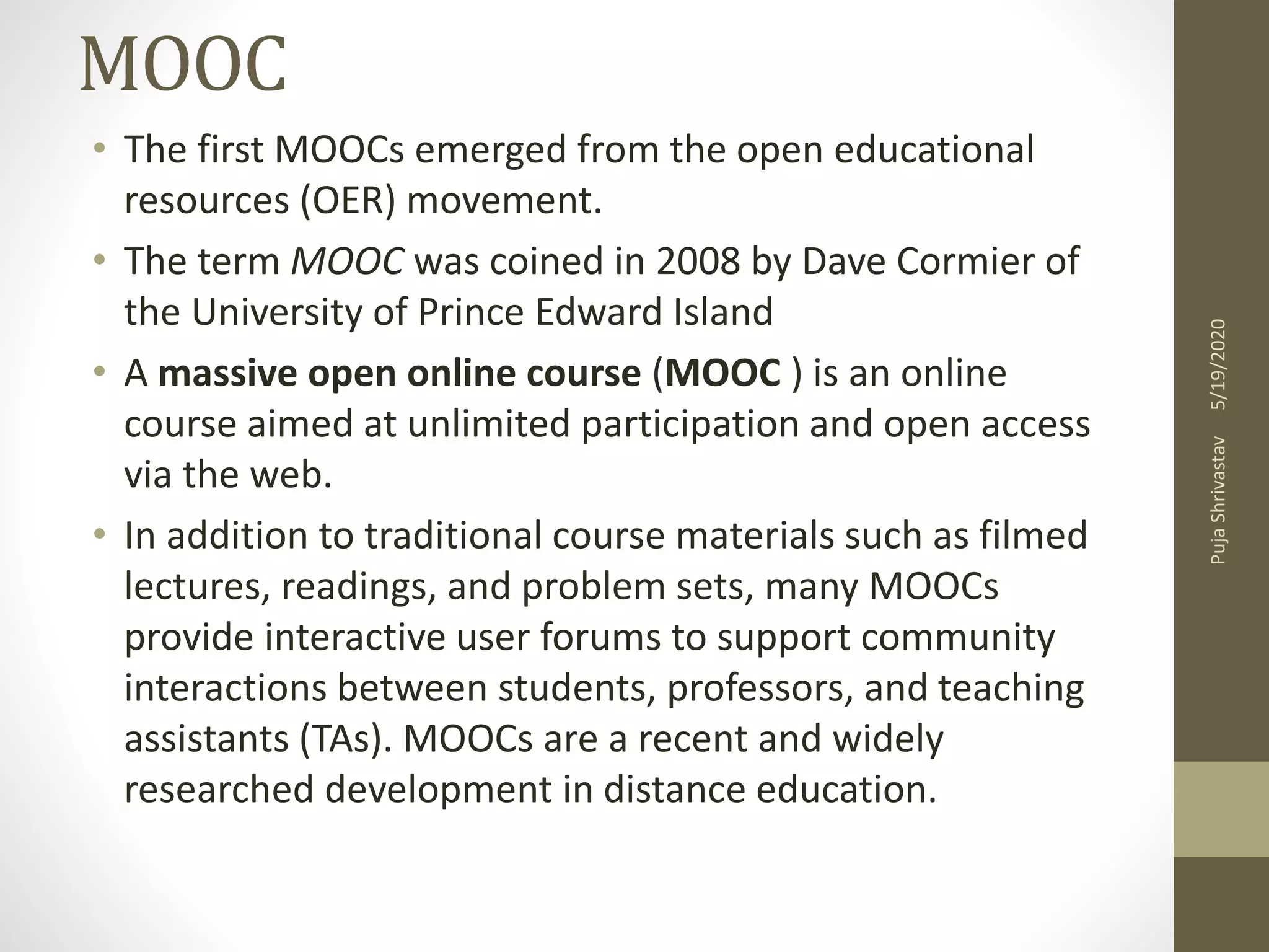 MOOC
• The first MOOCs emerged from the open educational
resources (OER) movement.
• The term MOOC was coined in 2008 by Dave Cormier of
the University of Prince Edward Island
• A massive open online course (MOOC ) is an online
course aimed at unlimited participation and open access
via the web.
• In addition to traditional course materials such as filmed
lectures, readings, and problem sets, many MOOCs
provide interactive user forums to support community
interactions between students, professors, and teaching
assistants (TAs). MOOCs are a recent and widely
researched development in distance education.
5/19/2020PujaShrivastav
 