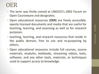 OER
• The term was firstly coined at UNESCO's 2002 Forum on
Open Courseware and designates.
• Open educational resources (OER) are freely accessible,
openly licensed documents and media that are useful for
teaching, learning, and assessing as well as for research
purposes.
• teaching, learning, and research resources that reside in
the public domain, free to use and re-purposing by
others.
• Open educational resources include full courses, course
materials, modules, textbooks, streaming videos, tests,
software, and any other tools, materials, or techniques
used to support access to knowledge.
5/19/2020PujaShrivastav
 