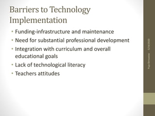 Barriers to Technology
Implementation
• Funding-infrastructure and maintenance
• Need for substantial professional development
• Integration with curriculum and overall
educational goals
• Lack of technological literacy
• Teachers attitudes
5/19/2020PujaShrivastav
 