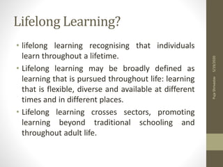 Lifelong Learning?
• lifelong learning recognising that individuals
learn throughout a lifetime.
• Lifelong learning may be broadly defined as
learning that is pursued throughout life: learning
that is flexible, diverse and available at different
times and in different places.
• Lifelong learning crosses sectors, promoting
learning beyond traditional schooling and
throughout adult life.
5/19/2020PujaShrivastav
 