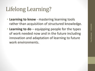 Lifelong Learning?
• Learning to know - mastering learning tools
rather than acquisition of structured knowledge.
• Learning to do – equipping people for the types
of work needed now and in the future including
innovation and adaptation of learning to future
work environments.
5/19/2020PujaShrivastav
 