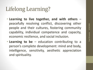 Lifelong Learning?
• Learning to live together, and with others –
peacefully resolving conflict, discovering other
people and their cultures, fostering community
capability, individual competence and capacity,
economic resilience, and social inclusion.
• Learning to be – education contributing to a
person’s complete development: mind and body,
intelligence, sensitivity, aesthetic appreciation
and spirituality.
5/19/2020PujaShrivastav
 