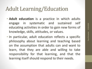 Adult Learning/Education
• Adult education is a practice in which adults
engage in systematic and sustained self
educating activities in order to gain new forms of
knowledge, skills, attitudes, or values.
• In particular, adult education reflects a specific
philosophy about learning and teaching based
on the assumption that adults can and want to
learn, that they are able and willing to take
responsibility for that learning, and that the
learning itself should respond to their needs.
5/19/2020PujaShrivastav
 