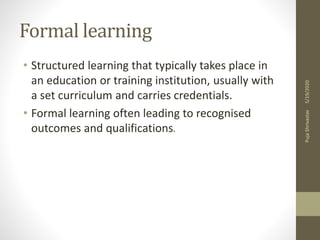 Formal learning
• Structured learning that typically takes place in
an education or training institution, usually with
a set curriculum and carries credentials.
• Formal learning often leading to recognised
outcomes and qualifications.
5/19/2020PujaShrivastav
 