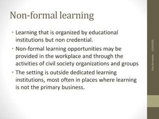 Non-formal learning
• Learning that is organized by educational
institutions but non credential.
• Non-formal learning opportunities may be
provided in the workplace and through the
activities of civil society organizations and groups
• The setting is outside dedicated learning
institutions, most often in places where learning
is not the primary business.
5/19/2020PujaShrivastav
 