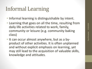 Informal Learning
• Informal learning is distinguishable by intent.
• Learning that goes on all the time, resulting from
daily life activities related to work, family,
community or leisure (e.g. community baking
class)
• It can occur almost anywhere, but as a by-
product of other activities. It is often unplanned
and without explicit emphasis on learning, yet
may still lead to the acquisition of valuable skills,
knowledge and attitudes.
5/19/2020PujaShrivastav
 