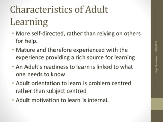 Characteristics of Adult
Learning
• More self-directed, rather than relying on others
for help.
• Mature and therefore experienced with the
experience providing a rich source for learning
• An Adult's readiness to learn is linked to what
one needs to know
• Adult orientation to learn is problem centred
rather than subject centred
• Adult motivation to learn is internal.
5/19/2020PujaShrivastav
 