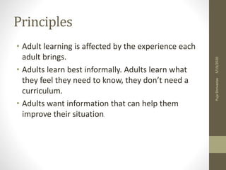 Principles
• Adult learning is affected by the experience each
adult brings.
• Adults learn best informally. Adults learn what
they feel they need to know, they don’t need a
curriculum.
• Adults want information that can help them
improve their situation.
5/19/2020PujaShrivastav
 