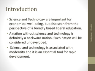 Introduction
• Science and Technology are important for
economical well-being, but also seen from the
perspective of a broadly based liberal education.
• A nation without science and technology is
definitely a backward nation. Such nation will be
considered undeveloped.
• Science and technology is associated with
modernity and it is an essential tool for rapid
development.
5/19/2020PujaShrivastav
 