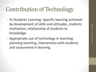 Contribution of Technology
• To Students Learning- Specific learning achieved
by development of skills and attitudes, students
motivation, relationship of students to
knowledge.
• Appropriate use of technology in teaching-
planning teaching, intervention with students
and assessment in learning.
5/19/2020PujaShrivastav
 