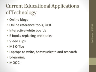 Current Educational Applications
of Technology
• Online blogs
• Online reference tools, OER
• Interactive white boards
• E books replacing textbooks
• Video clips
• MS Office
• Laptops to write, communicate and research
• E-learning
• MOOC
5/19/2020PujaShrivastav
 