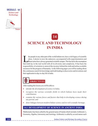 Science and Technology in India
Notes
Indian Culture and Heritage Secondary Course214
MODULE - VI
Science and
Technology
14
SCIENCEAND TECHNOLOGY
IN INDIA
L
ikepeopleinanyotherpartoftheworldIndianstoo,havearichlegacyofscientific
ideas. A desire to now the unknown, accompanied with experimentation and
observationhavealwaysgeneratedscientifictemper.Thishasledtotheassumption
that truth lay in the real world with all its diversity and complexity. It has been the
responsibility of scientists to unravel the mystery behind the truth and utilise available
resources for the progress of humanity. 1n the following pages you will be reading about
thiscontinuoussearchforknowledgeandtruthleadingtodiscoveriesandinventionsand
theirapplicationinday-to-daylifeinIndia.
OBJECTIVES
Afterreadingthislessonyouwillbeableto:
 identify the development of science in India;
 recognise the various scientific fields in which Indians have made their
contributions;
 examine the various forces and factors that help in developing science during
any period; and
 draw linkages between modern Indian science and its rich scientific heritage.
14.1 DEVELOPMENT OF SCIENCE IN ANCIENT INDIA
MathematicshasbeencalledbythegeneralnameofGanitawhichincludesArithmetic’s,
Geometry,Algebra,AstronomyandAstrology.Arithmeticiscalledbyseveralnamessuch
 