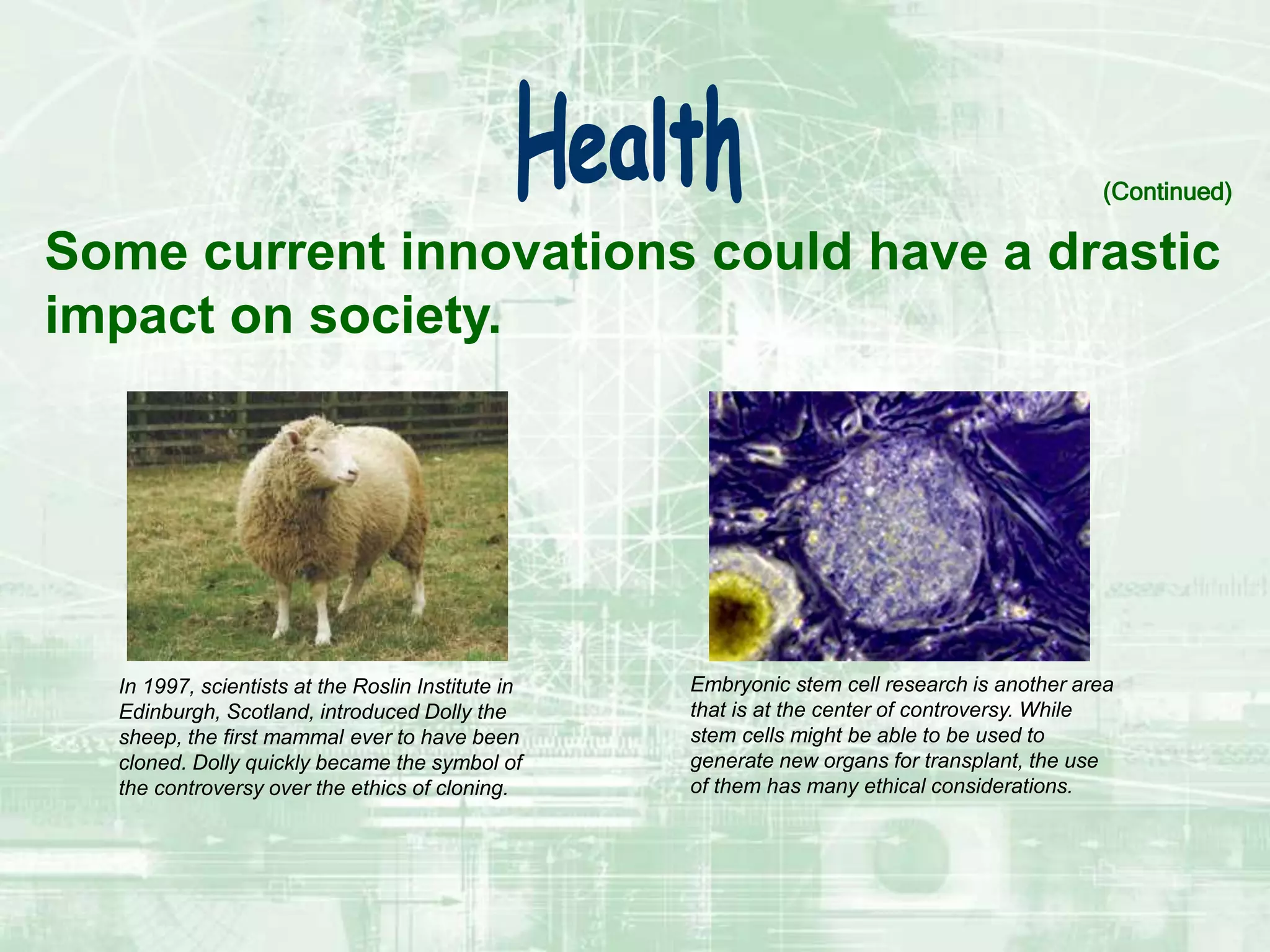 Some current innovations could have a drastic
impact on society.
(Continued)
In 1997, scientists at the Roslin Institute in
Edinburgh, Scotland, introduced Dolly the
sheep, the first mammal ever to have been
cloned. Dolly quickly became the symbol of
the controversy over the ethics of cloning.
Embryonic stem cell research is another area
that is at the center of controversy. While
stem cells might be able to be used to
generate new organs for transplant, the use
of them has many ethical considerations.
 