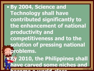 • By 2004, Science and
Technology shall have
contributed significantly to
the enhancement of national
productivity and
competitiveness and to the
solution of pressing national
problems.
• By 2010, the Philippines shall
have carved some niches and
 