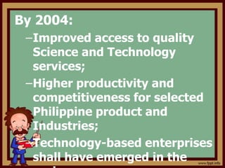 By 2004:
–Improved access to quality
Science and Technology
services;
–Higher productivity and
competitiveness for selected
Philippine product and
Industries;
–Technology-based enterprises
shall have emerged in the
 