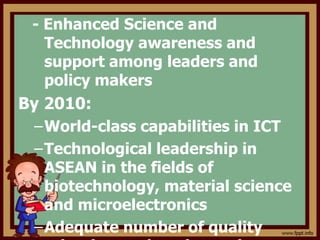 - Enhanced Science and
Technology awareness and
support among leaders and
policy makers
By 2010:
–World-class capabilities in ICT
–Technological leadership in
ASEAN in the fields of
biotechnology, material science
and microelectronics
–Adequate number of quality
 