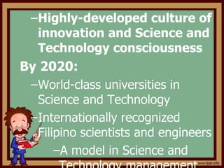 –Highly-developed culture of
innovation and Science and
Technology consciousness
By 2020:
–World-class universities in
Science and Technology
–Internationally recognized
Filipino scientists and engineers
–A model in Science and
 