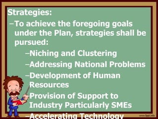 Strategies:
–To achieve the foregoing goals
under the Plan, strategies shall be
pursued:
–Niching and Clustering
–Addressing National Problems
–Development of Human
Resources
–Provision of Support to
Industry Particularly SMEs
–Accelerating Technology
 
