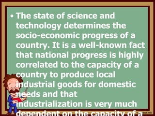 • The state of science and
technology determines the
socio-economic progress of a
country. It is a well-known fact
that national progress is highly
correlated to the capacity of a
country to produce local
industrial goods for domestic
needs and that
industrialization is very much
 