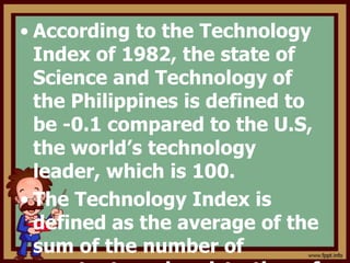 • According to the Technology
Index of 1982, the state of
Science and Technology of
the Philippines is defined to
be -0.1 compared to the U.S,
the world’s technology
leader, which is 100.
• The Technology Index is
defined as the average of the
sum of the number of
 