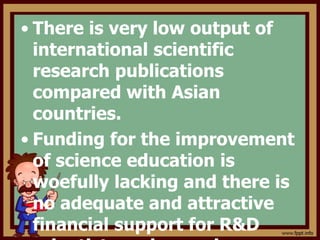 • There is very low output of
international scientific
research publications
compared with Asian
countries.
• Funding for the improvement
of science education is
woefully lacking and there is
no adequate and attractive
financial support for R&D
 