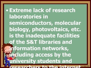 • Extreme lack of research
laboratories in
semiconductors, molecular
biology, photovoltaics, etc.
is the inadequate facilities
of the S&T libraries and
information networks,
including access by the
university students and
 