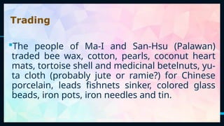 10
The people of Ma-I and San-Hsu (Palawan)
traded bee wax, cotton, pearls, coconut heart
mats, tortoise shell and medicinal betelnuts, yu-
ta cloth (probably jute or ramie?) for Chinese
porcelain, leads fishnets sinker, colored glass
beads, iron pots, iron needles and tin.
Trading
 