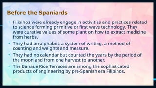 11
Before the Spaniards
• Filipinos were already engage in activities and practices related
to science forming primitive or first wave technology. They
were curative values of some plant on how to extract medicine
from herbs.
• They had an alphabet, a system of writing, a method of
counting and weights and measure.
• They had no calendar but counted the years by the period of
the moon and from one harvest to another.
• The Banaue Rice Terraces are among the sophisticated
products of engineering by pre-Spanish era Filipinos.
 