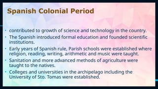 12
Spanish Colonial Period
• contributed to growth of science and technology in the country.
• The Spanish introduced formal education and founded scientific
institutions.
• Early years of Spanish rule, Parish schools were established where
religion, reading, writing, arithmetic and music were taught.
• Sanitation and more advanced methods of agriculture were
taught to the natives.
• Colleges and universities in the archipelago including the
University of Sto. Tomas were established.
 