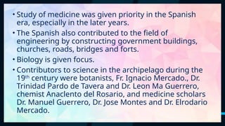 13
• Study of medicine was given priority in the Spanish
era, especially in the later years.
• The Spanish also contributed to the field of
engineering by constructing government buildings,
churches, roads, bridges and forts.
• Biology is given focus.
• Contributors to science in the archipelago during the
19th
century were botanists, Fr. Ignacio Mercado., Dr.
Trinidad Pardo de Tavera and Dr. Leon Ma Guerrero,
chemist Anaclento del Rosario, and medicine scholars
Dr. Manuel Guerrero, Dr. Jose Montes and Dr. Elrodario
Mercado.
 