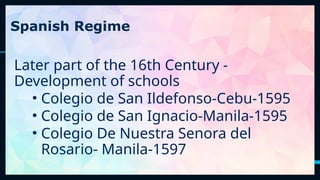 15
Spanish Regime
Later part of the 16th Century -
Development of schools
• Colegio de San Ildefonso-Cebu-1595
• Colegio de San Ignacio-Manila-1595
• Colegio De Nuestra Senora del
Rosario- Manila-1597
 