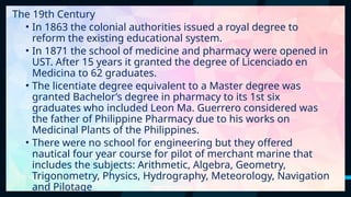 17
The 19th Century
• In 1863 the colonial authorities issued a royal degree to
reform the existing educational system.
• In 1871 the school of medicine and pharmacy were opened in
UST. After 15 years it granted the degree of Licenciado en
Medicina to 62 graduates.
• The licentiate degree equivalent to a Master degree was
granted Bachelor’s degree in pharmacy to its 1st six
graduates who included Leon Ma. Guerrero considered was
the father of Philippine Pharmacy due to his works on
Medicinal Plants of the Philippines.
• There were no school for engineering but they offered
nautical four year course for pilot of merchant marine that
includes the subjects: Arithmetic, Algebra, Geometry,
Trigonometry, Physics, Hydrography, Meteorology, Navigation
and Pilotage
 
