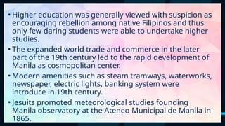 18
• Higher education was generally viewed with suspicion as
encouraging rebellion among native Filipinos and thus
only few daring students were able to undertake higher
studies.
• The expanded world trade and commerce in the later
part of the 19th century led to the rapid development of
Manila as cosmopolitan center.
• Modern amenities such as steam tramways, waterworks,
newspaper, electric lights, banking system were
introduce in 19th century.
• Jesuits promoted meteorological studies founding
Manila observatory at the Ateneo Municipal de Manila in
1865.
 