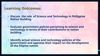 2
Learning Outcomes:
• Discuss the role of Science and Technology in Philippine
Nation Building.
• Evaluate government policies pertaining to science and
technology in terms of their contributions to nation
building.
• Identify actual science and technology policies of the
government and appraise their impact on the development
of the Filipino nation.
 