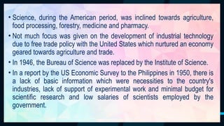 20
• Science, during the American period, was inclined towards agriculture,
food processing, forestry, medicine and pharmacy.
• Not much focus was given on the development of industrial technology
due to free trade policy with the United States which nurtured an economy
geared towards agriculture and trade.
• In 1946, the Bureau of Science was replaced by the Institute of Science.
• In a report by the US Economic Survey to the Philippines in 1950, there is
a lack of basic information which were necessities to the country's
industries, lack of support of experimental work and minimal budget for
scientific research and low salaries of scientists employed by the
government.
 