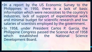 21
•In a report by the US Economic Survey to the
Philippines in 1950, there is a lack of basic
information which were necessities to the country's
industries, lack of support of experimental work
and minimal budget for scientific research and low
salaries of scientists employed by the government.
•In 1958, under President Carlos P. Garcia, the
Philippine Congress passed the Science Act of 1958
which established the National Science
Development Board.
 