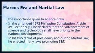 22
Marcos Era and Martial Law
• the importance given to science grew.
• In the amended 1973 Philippine Constitution, Article
XV, Section 9 (1), he declared that the "advancement of
science and technology shall have priority in the
national development.”
• In his two terms of presidency and during Martial Law,
he enacted many laws promoting S&T.
 