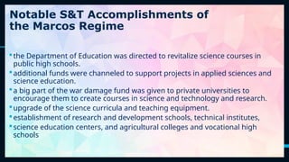 23
the Department of Education was directed to revitalize science courses in
public high schools.
additional funds were channeled to support projects in applied sciences and
science education.
a big part of the war damage fund was given to private universities to
encourage them to create courses in science and technology and research.
upgrade of the science curricula and teaching equipment.
establishment of research and development schools, technical institutes,
science education centers, and agricultural colleges and vocational high
schools
Notable S&T Accomplishments of
the Marcos Regime
 