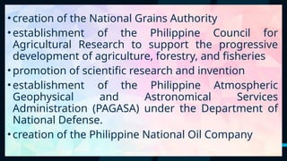 24
•creation of the National Grains Authority
•establishment of the Philippine Council for
Agricultural Research to support the progressive
development of agriculture, forestry, and fisheries
•promotion of scientific research and invention
•establishment of the Philippine Atmospheric
Geophysical and Astronomical Services
Administration (PAGASA) under the Department of
National Defense.
•creation of the Philippine National Oil Company
 
