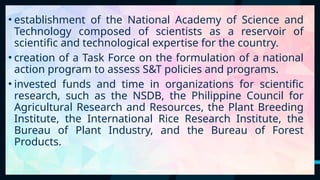 25
• establishment of the National Academy of Science and
Technology composed of scientists as a reservoir of
scientific and technological expertise for the country.
• creation of a Task Force on the formulation of a national
action program to assess S&T policies and programs.
• invested funds and time in organizations for scientific
research, such as the NSDB, the Philippine Council for
Agricultural Research and Resources, the Plant Breeding
Institute, the International Rice Research Institute, the
Bureau of Plant Industry, and the Bureau of Forest
Products.
 