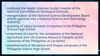 26
• instituted the Health Sciences Center creation of the
National Committee on Geological Sciences
• reorganization of the National Science Development Board
and its agencies into a National Science and Technology
Authority
• granting of salary increases to teachers in the Philippine
Science High School
• enactment of a law for the completion of the National
Agriculture and Life Sciences Research Complex at the
University of the Philippines at Los Baños
• establishment of Mindanao and Visayas campuses of the
Philippine Science High School.
 