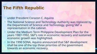 27
The Fifth Republic
• under President Corazon C. Aquino
• The National Science and Technology Authority was replaced by
the Department of Science and Technology, giving S&T a
representation in the cabinet.
• Under the Medium Term Philippine Development Plan for the
years 1987-1992, S&T’s role in economic recovery and sustained
economic growth was highlighted.
• In the 1990 SONA, Aquino announced that S&T development
shall be one of the top three priorities of the government
towards an economic recovery.
 