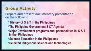 3
Group Activity
Prepare and present documentary presentation
on the following:
 History of S & T in the Philippines
The Philippine Government S &T Agenda
Major Development programs and personalities in S & T
in the Philippines
Science Education in the Philippines
Selected indigenous science and technologies
 