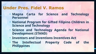 30
Under Pres. Fidel V. Ramos
• Magna Carta for Science and Technology
Personnel
• National Program for Gifted Filipino Children in
Science and Technology
• Science and Technology Agenda for National
Development (STAND)
• Inventors and Inventions Incentives Act
• The Intellectual Property Code of the
Philippines
 