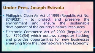 31
Under Pres. Joseph Estrada
• Philippine Clean Air Act of 1999 (Republic Act No.
8749[33]) - to protect and preserve the
environment and ensure the sustainable
development of the country’s natural resources
• Electronic Commerce Act of 2000 (Republic Act
No. 8792)[34] which outlaws computer hacking
and provides opportunities for new businesses
emerging from the Internet-driven New Economy
 