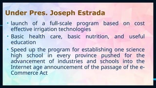 32
Under Pres. Joseph Estrada
• launch of a full-scale program based on cost
effective irrigation technologies
• Basic health care, basic nutrition, and useful
education
• Speed up the program for establishing one science
high school in every province pushed for the
advancement of industries and schools into the
Internet age announcement of the passage of the e-
Commerce Act
 